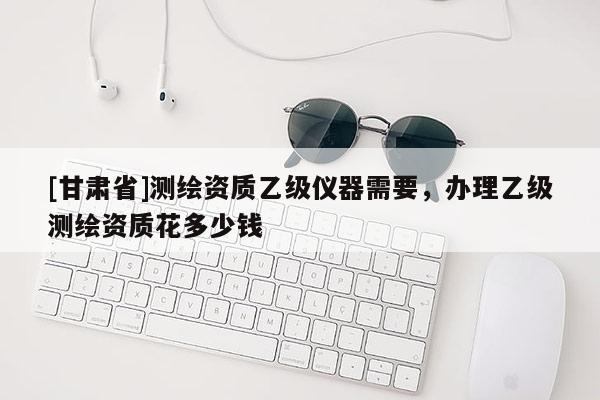 [甘肃省]测绘资质乙级仪器需要，办理乙级测绘资质花多少钱