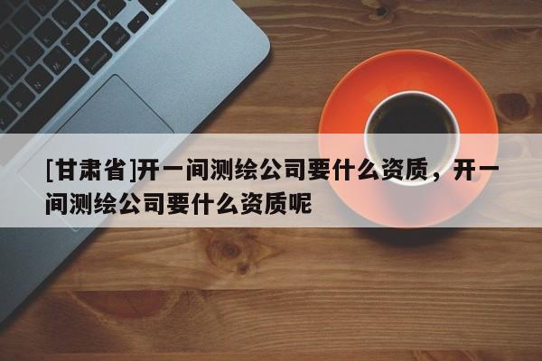 [甘肃省]开一间测绘公司要什么资质，开一间测绘公司要什么资质呢