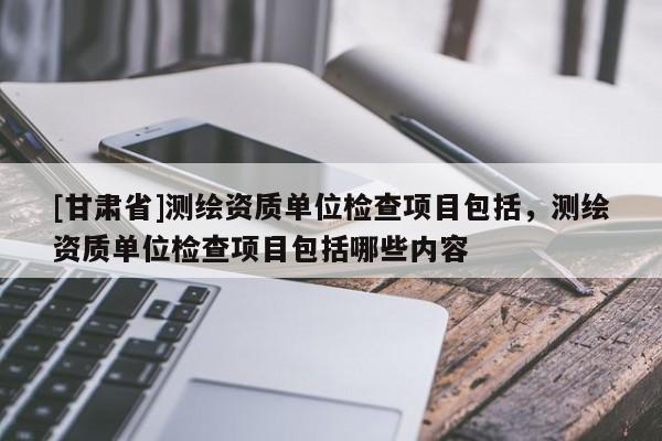 [甘肃省]测绘资质单位检查项目包括，测绘资质单位检查项目包括哪些内容