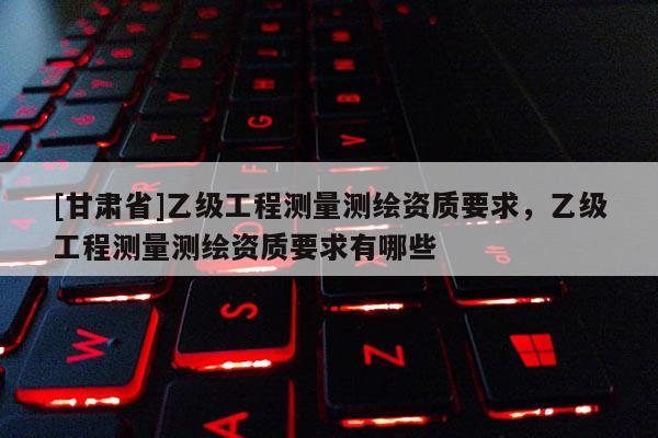 [甘肃省]乙级工程测量测绘资质要求，乙级工程测量测绘资质要求有哪些