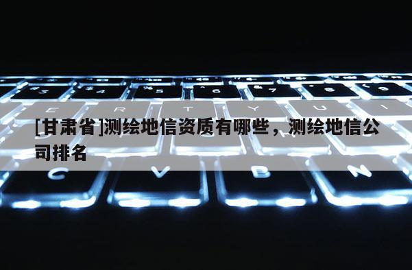 [甘肃省]测绘地信资质有哪些，测绘地信公司排名