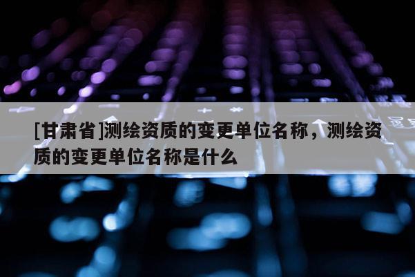 [甘肃省]测绘资质的变更单位名称，测绘资质的变更单位名称是什么