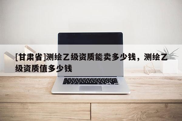 [甘肃省]测绘乙级资质能卖多少钱，测绘乙级资质值多少钱