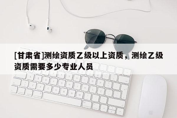 [甘肃省]测绘资质乙级以上资质，测绘乙级资质需要多少专业人员