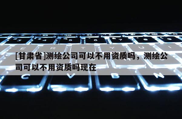 [甘肃省]测绘公司可以不用资质吗，测绘公司可以不用资质吗现在