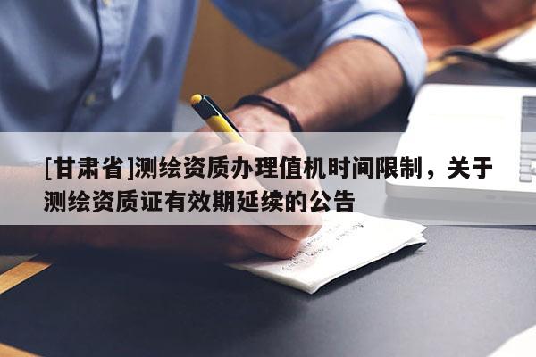 [甘肃省]测绘资质办理值机时间限制，关于测绘资质证有效期延续的公告