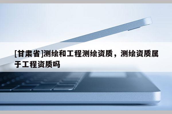 [甘肃省]测绘和工程测绘资质，测绘资质属于工程资质吗