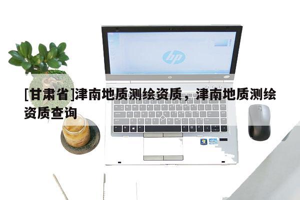 [甘肃省]津南地质测绘资质，津南地质测绘资质查询