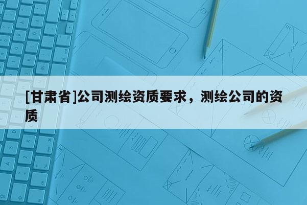[甘肃省]公司测绘资质要求，测绘公司的资质