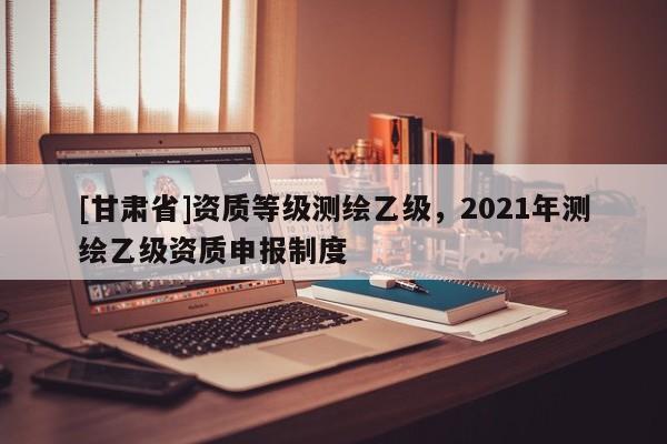 [甘肃省]资质等级测绘乙级，2021年测绘乙级资质申报制度