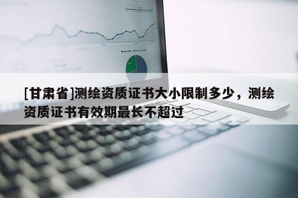 [甘肃省]测绘资质证书大小限制多少，测绘资质证书有效期最长不超过