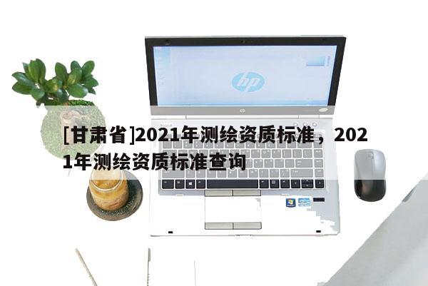 [甘肃省]2021年测绘资质标准，2021年测绘资质标准查询