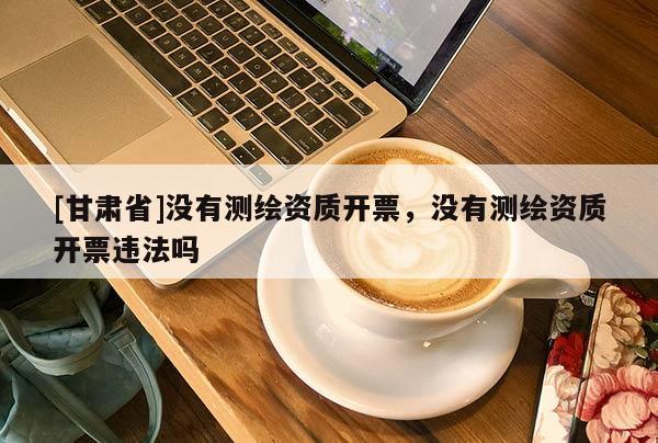 [甘肃省]没有测绘资质开票，没有测绘资质开票违法吗