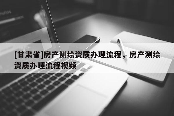 [甘肃省]房产测绘资质办理流程，房产测绘资质办理流程视频