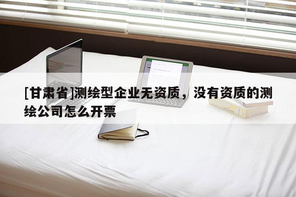 [甘肃省]测绘型企业无资质，没有资质的测绘公司怎么开票