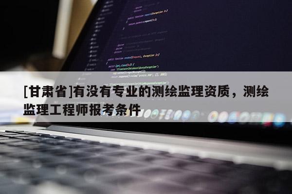 [甘肃省]有没有专业的测绘监理资质，测绘监理工程师报考条件