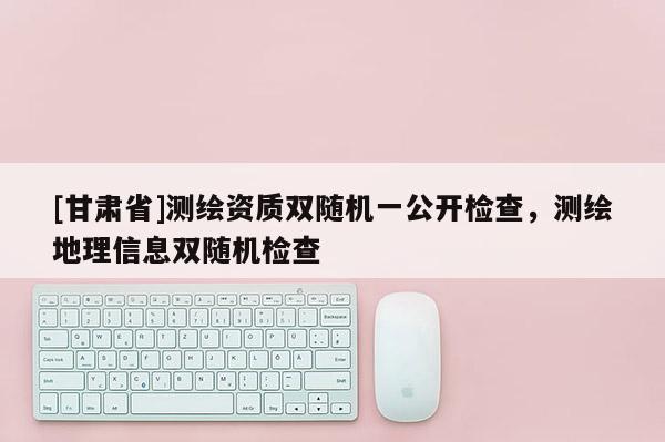[甘肃省]测绘资质双随机一公开检查，测绘地理信息双随机检查