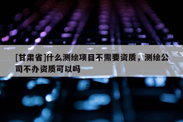[甘肃省]什么测绘项目不需要资质，测绘公司不办资质可以吗