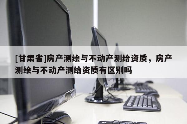 [甘肃省]房产测绘与不动产测给资质，房产测绘与不动产测给资质有区别吗