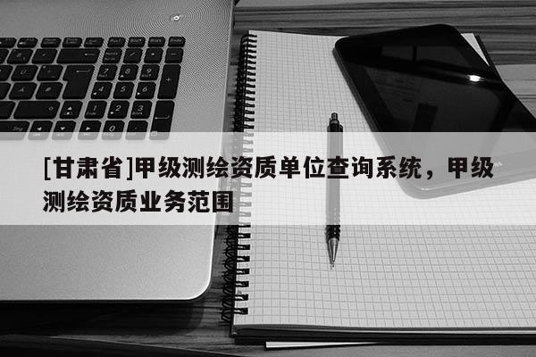 [甘肃省]甲级测绘资质单位查询系统，甲级测绘资质业务范围