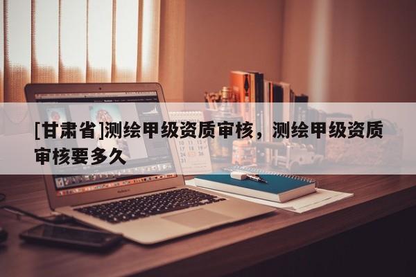 [甘肃省]测绘甲级资质审核，测绘甲级资质审核要多久