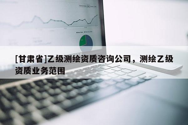[甘肃省]乙级测绘资质咨询公司，测绘乙级资质业务范围