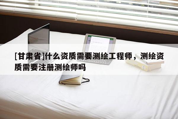 [甘肃省]什么资质需要测绘工程师，测绘资质需要注册测绘师吗