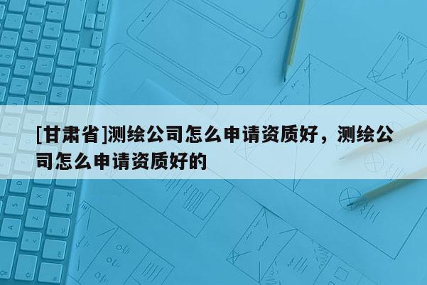 [甘肃省]测绘公司怎么申请资质好，测绘公司怎么申请资质好的