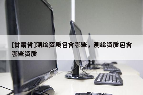 [甘肃省]测绘资质包含哪些，测绘资质包含哪些资质
