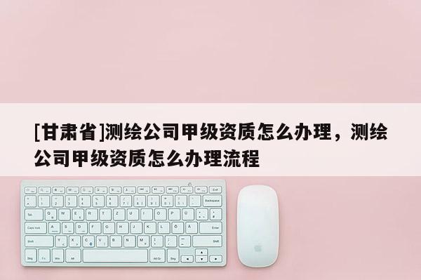 [甘肃省]测绘公司甲级资质怎么办理，测绘公司甲级资质怎么办理流程