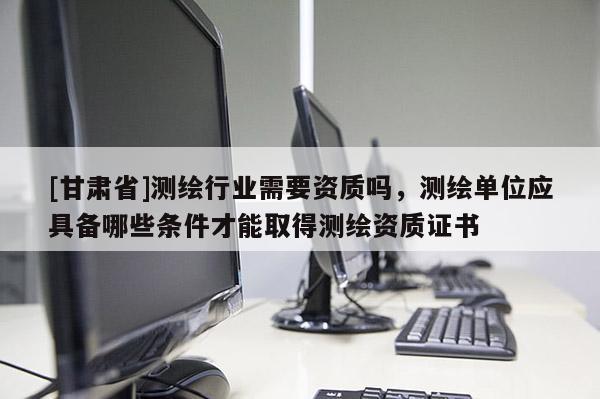 [甘肃省]测绘行业需要资质吗，测绘单位应具备哪些条件才能取得测绘资质证书