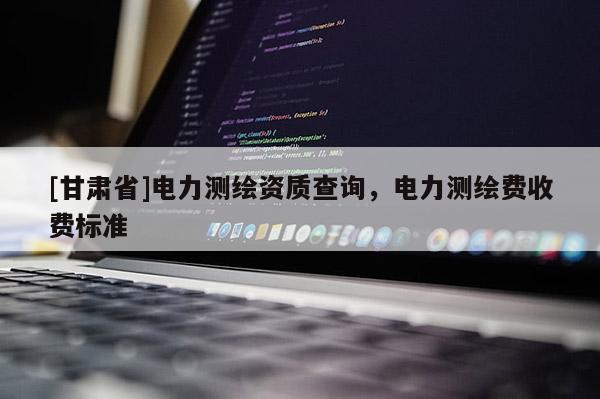[甘肃省]电力测绘资质查询，电力测绘费收费标准