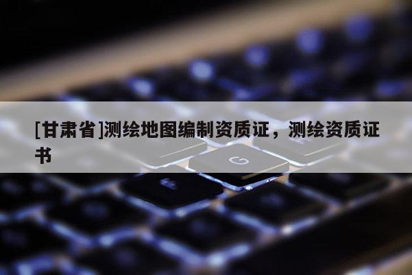 [甘肃省]测绘地图编制资质证，测绘资质证书