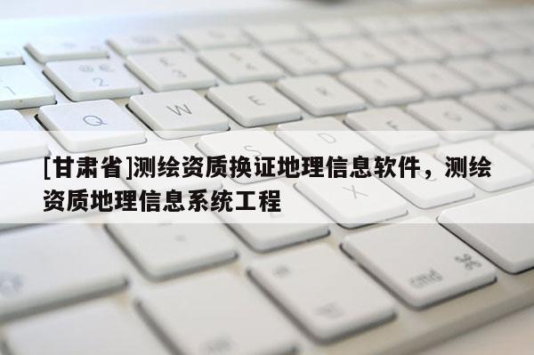 [甘肃省]测绘资质换证地理信息软件，测绘资质地理信息系统工程
