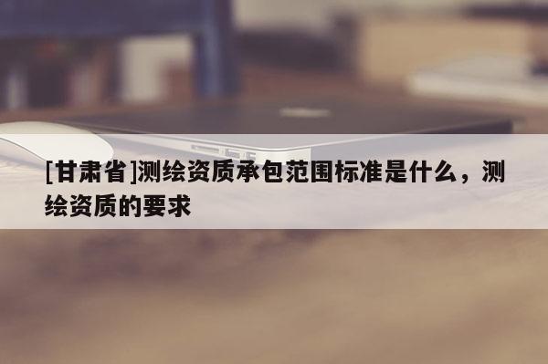 [甘肃省]测绘资质承包范围标准是什么，测绘资质的要求