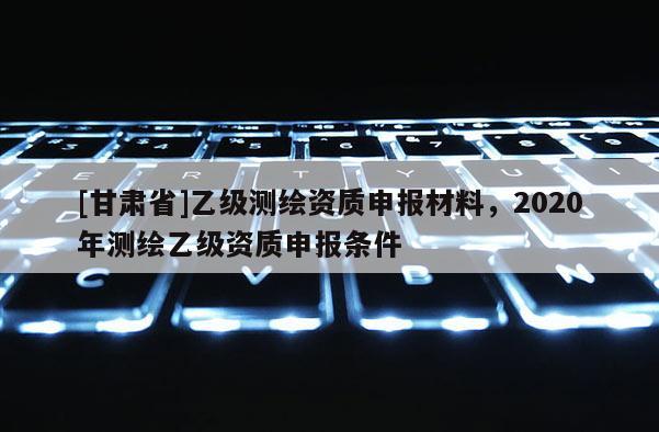 [甘肃省]乙级测绘资质申报材料，2020年测绘乙级资质申报条件