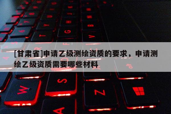 [甘肃省]申请乙级测绘资质的要求，申请测绘乙级资质需要哪些材料