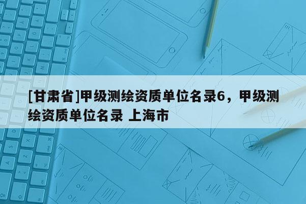 [甘肃省]甲级测绘资质单位名录6，甲级测绘资质单位名录 上海市