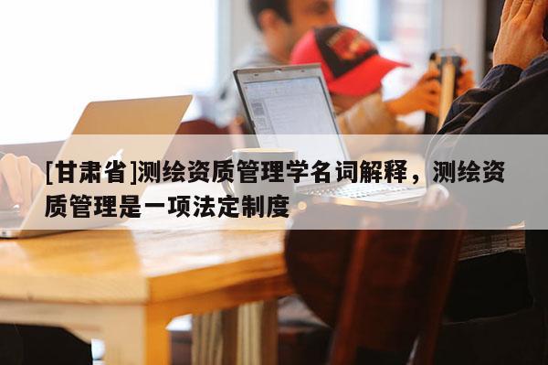 [甘肃省]测绘资质管理学名词解释，测绘资质管理是一项法定制度