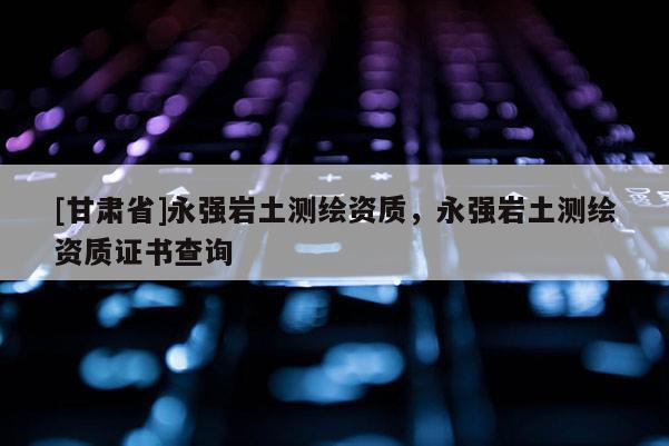 [甘肃省]永强岩土测绘资质，永强岩土测绘资质证书查询