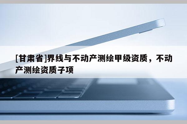 [甘肃省]界线与不动产测绘甲级资质，不动产测绘资质子项
