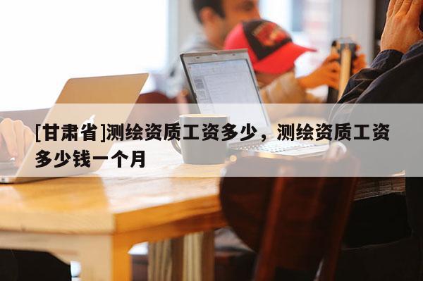 [甘肃省]测绘资质工资多少，测绘资质工资多少钱一个月