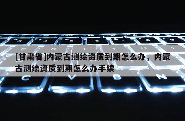 [甘肃省]内蒙古测绘资质到期怎么办，内蒙古测绘资质到期怎么办手续