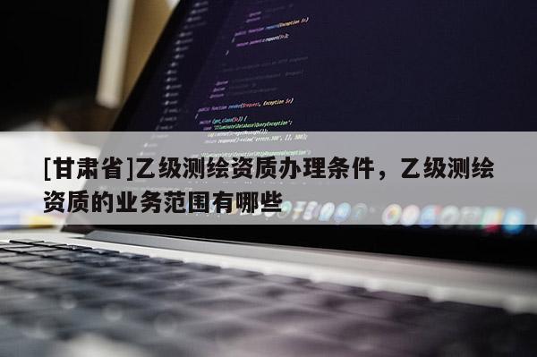 [甘肃省]乙级测绘资质办理条件，乙级测绘资质的业务范围有哪些