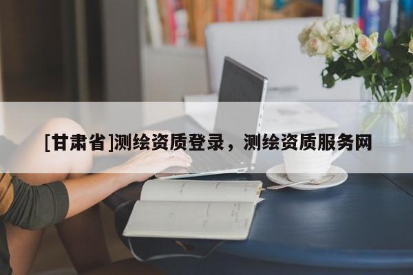 [甘肃省]测绘资质登录，测绘资质服务网