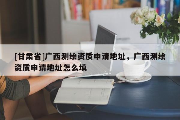 [甘肃省]广西测绘资质申请地址，广西测绘资质申请地址怎么填