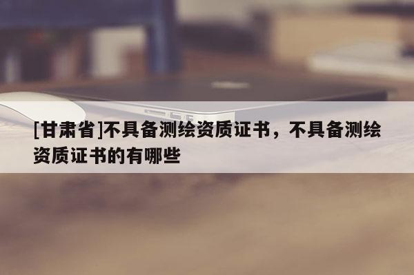 [甘肃省]不具备测绘资质证书，不具备测绘资质证书的有哪些