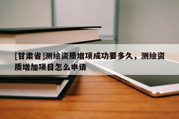 [甘肃省]测绘资质增项成功要多久，测绘资质增加项目怎么申请