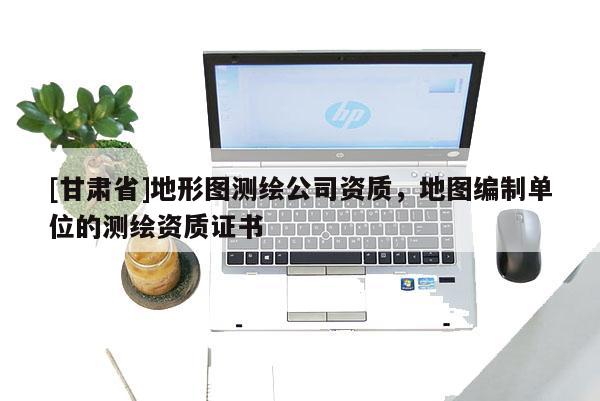[甘肃省]地形图测绘公司资质，地图编制单位的测绘资质证书