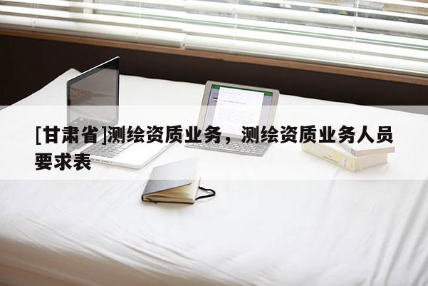 [甘肃省]测绘资质业务，测绘资质业务人员要求表